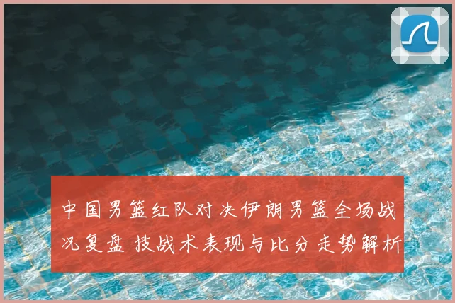 中国男篮红队对决伊朗男篮全场战况复盘 技战术表现与比分走势解析