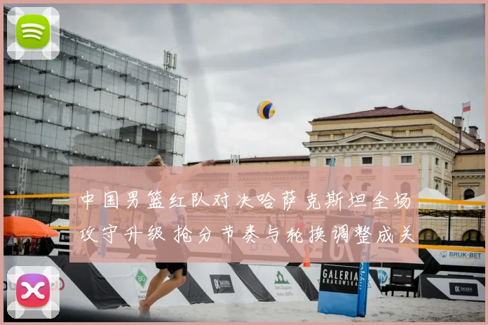 中国男篮红队对决哈萨克斯坦全场攻守升级 抢分节奏与轮换调整成关键看点