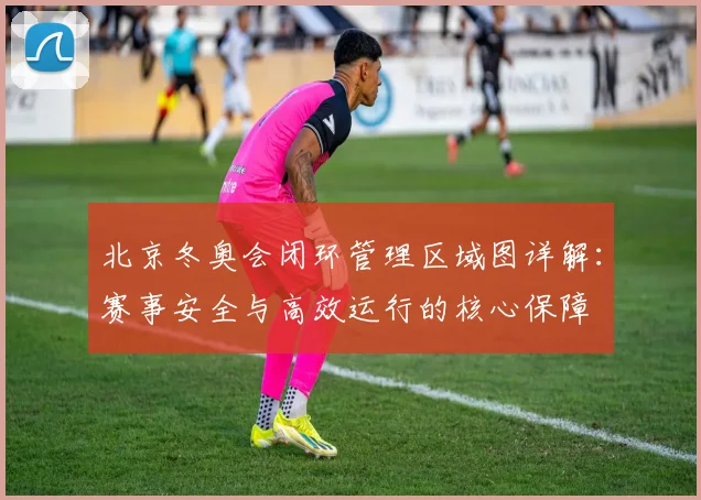北京冬奥会闭环管理区域图详解：赛事安全与高效运行的核心保障