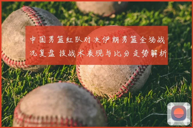 中国男篮红队对决伊朗男篮全场战况复盘 技战术表现与比分走势解析