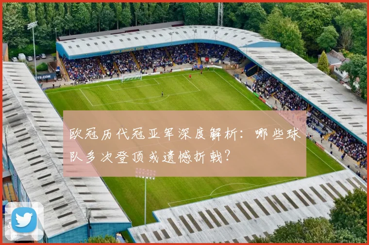 欧冠历代冠亚军深度解析：哪些球队多次登顶或遗憾折戟？