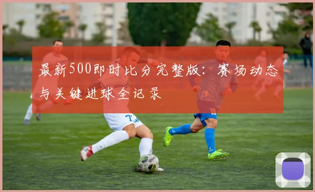 最新500即时比分完整版：赛场动态与关键进球全记录