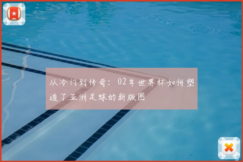 从冷门到传奇：02年世界杯如何塑造了亚洲足球的新版图