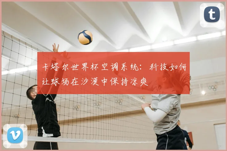 卡塔尔世界杯空调系统：科技如何让球场在沙漠中保持凉爽