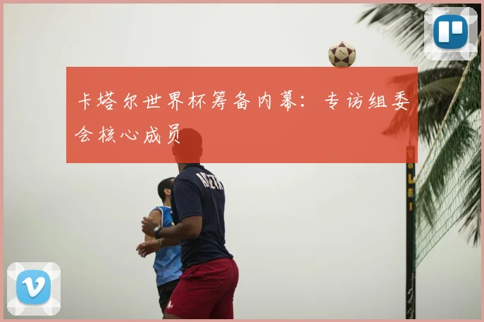 卡塔尔世界杯筹备内幕：专访组委会核心成员