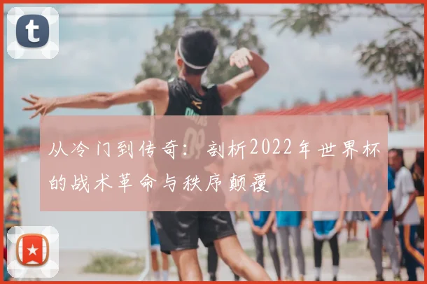 从冷门到传奇：剖析2022年世界杯的战术革命与秩序颠覆