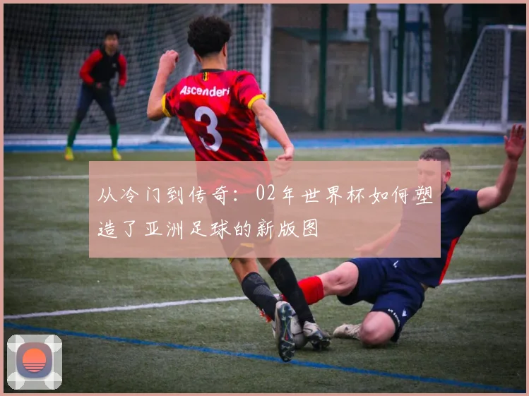 从冷门到传奇：02年世界杯如何塑造了亚洲足球的新版图