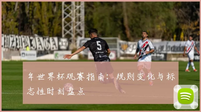 年世界杯观赛指南：规则变化与标志性时刻盘点